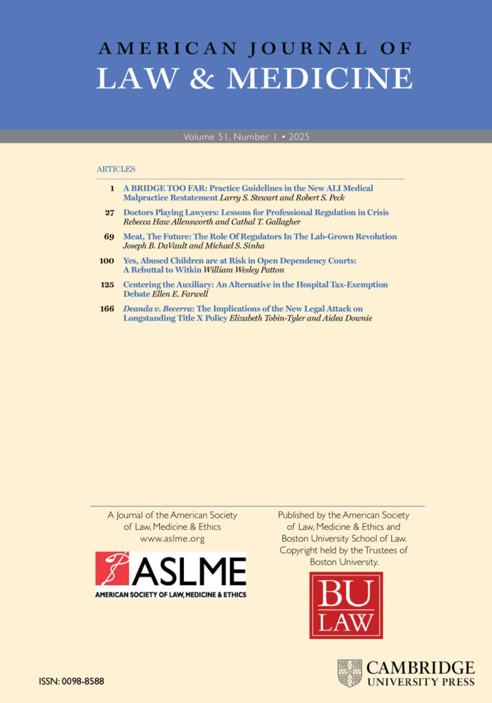 AJLM Spring 25 cover: AMERICAN JOURNAL OF LAW & MEDICINE Volume 5l, Number 1 • 2025 ARTICLES 27 69 100 125 166 1 A BRIDGE TOO FAR: Practice Guidelines in the New ALI Medical Malpractice Restatement Larry S. Stewart and Robert S. Peck Doctors Playing Lawyers: Lessons for Professional Regulation in Crisis Rebecca Haw Allensworth and Cathal T. Gallagher Meat, The Future: The Role Of Regulators In The Lab-Grown Revolution Joseph B. DaVault and Michael S. Sinha Yes, Abused Children are at Risk in Open Dependency Courts: A Rebuttal to Witkin William Wesley Patton Centering the Auxiliary: An Alternative in the Hospital Tax-Exemption Debate Ellen E. Farwell Deanda v. Becerra: The Implications of the New Legal Attack on Longstanding Title X Policy Elizabeth Tobin-Tyler and Aidea Downie