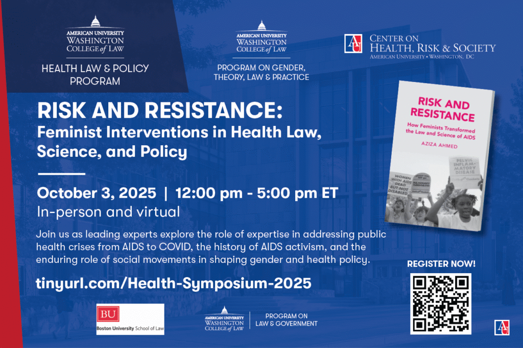 PROGRAM ON GENDER,
THEORY, LAW & PRACTICE
PROGRAM ON
LAW & GOVERNMENT
HEALTH LAW & POLICY
PROGRAM
October 3, 2025 | 12:00 pm - 5:00 pm ET
In-person and virtual
tinyurl.com/Health-Symposium-2025
Join us as leading experts explore the role of expertise in addressing public
health crises from AIDS to COVID, the history of AIDS activism, and the
enduring role of social movements in shaping gender and health policy.
RISK AND RESISTANCE:
Feminist Interventions in Health Law,
Science, and Policy
REGISTER NOW!