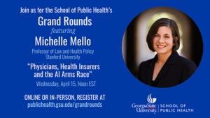 Join us for the School of Public Healt's Grand Rounds featuring Michelle Mello Professor of Law and Health Policy Stanford University Physicians, Health Insurers and the AI Arms Race Wednesday April 15, Noon EST Online or in person register at publichealth.gsu.edu/grandrounds